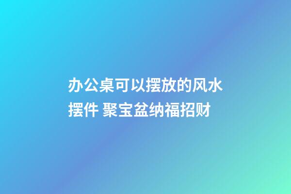 办公桌可以摆放的风水摆件 聚宝盆纳福招财
